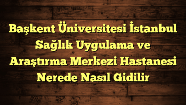 Başkent Üniversitesi İstanbul Sağlık Uygulama ve Araştırma Merkezi Hastanesi Nerede Nasıl Gidilir
