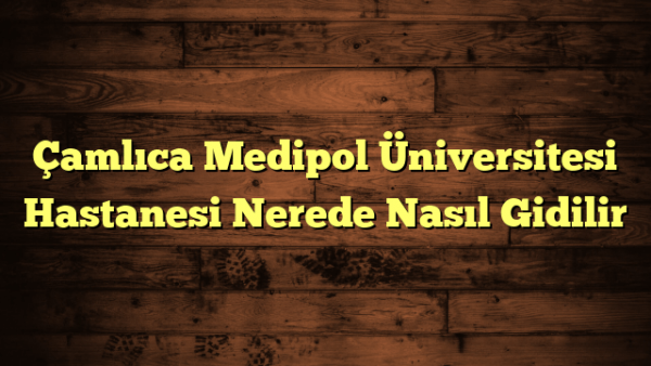 Çamlıca Medipol Üniversitesi Hastanesi Nerede Nasıl Gidilir